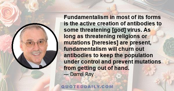 Fundamentalism in most of its forms is the active creation of antibodies to some threatening [god] virus. As long as threatening religions or mutations [heresies] are present, fundamentalism will churn out antibodies to 