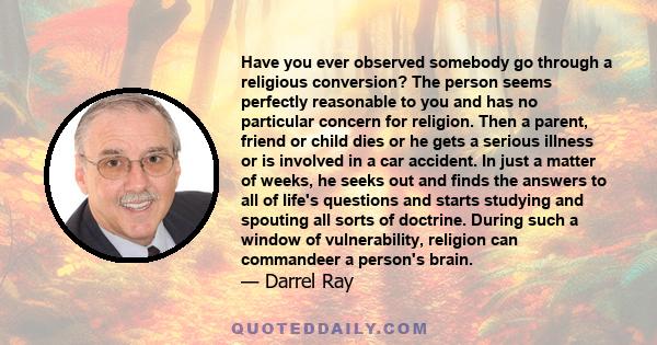 Have you ever observed somebody go through a religious conversion? The person seems perfectly reasonable to you and has no particular concern for religion. Then a parent, friend or child dies or he gets a serious