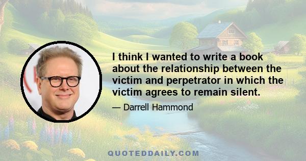 I think I wanted to write a book about the relationship between the victim and perpetrator in which the victim agrees to remain silent.