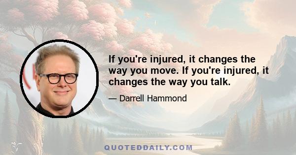 If you're injured, it changes the way you move. If you're injured, it changes the way you talk.