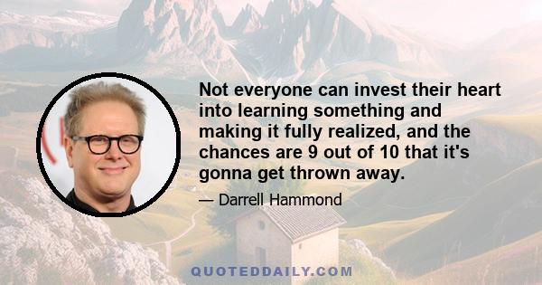 Not everyone can invest their heart into learning something and making it fully realized, and the chances are 9 out of 10 that it's gonna get thrown away.