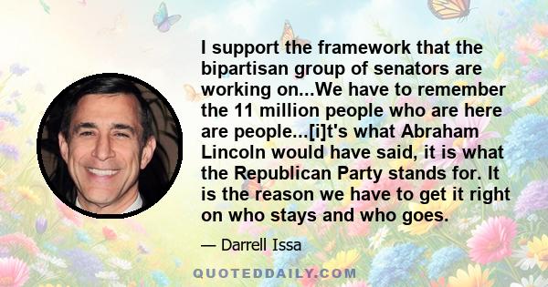 I support the framework that the bipartisan group of senators are working on...We have to remember the 11 million people who are here are people...[i]t's what Abraham Lincoln would have said, it is what the Republican