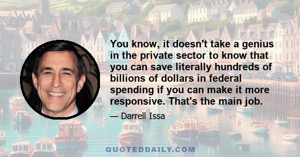 You know, it doesn't take a genius in the private sector to know that you can save literally hundreds of billions of dollars in federal spending if you can make it more responsive. That's the main job.