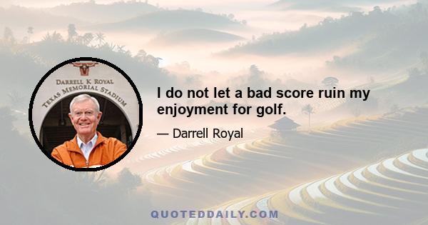 I do not let a bad score ruin my enjoyment for golf.