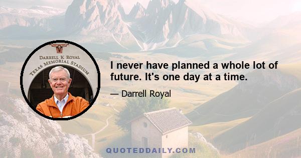 I never have planned a whole lot of future. It's one day at a time.