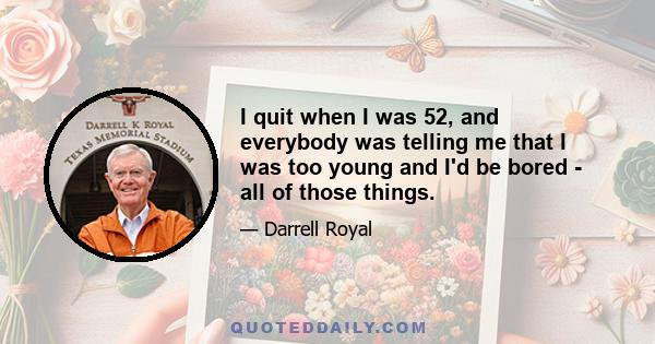 I quit when I was 52, and everybody was telling me that I was too young and I'd be bored - all of those things.