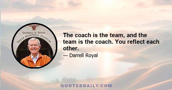 The coach is the team, and the team is the coach. You reflect each other.