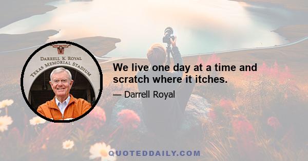 We live one day at a time and scratch where it itches.