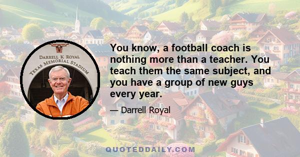 You know, a football coach is nothing more than a teacher. You teach them the same subject, and you have a group of new guys every year.