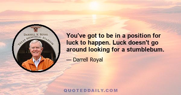 You've got to be in a position for luck to happen. Luck doesn't go around looking for a stumblebum.