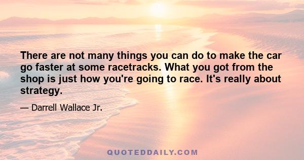 There are not many things you can do to make the car go faster at some racetracks. What you got from the shop is just how you're going to race. It's really about strategy.