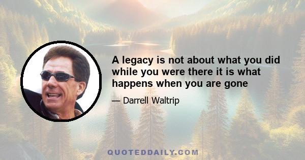 A legacy is not about what you did while you were there it is what happens when you are gone