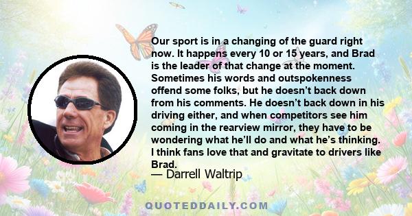 Our sport is in a changing of the guard right now. It happens every 10 or 15 years, and Brad is the leader of that change at the moment. Sometimes his words and outspokenness offend some folks, but he doesn’t back down