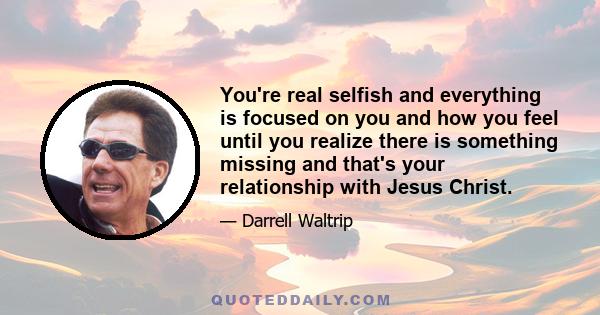 You're real selfish and everything is focused on you and how you feel until you realize there is something missing and that's your relationship with Jesus Christ.