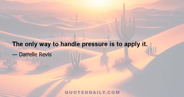 The only way to handle pressure is to apply it.