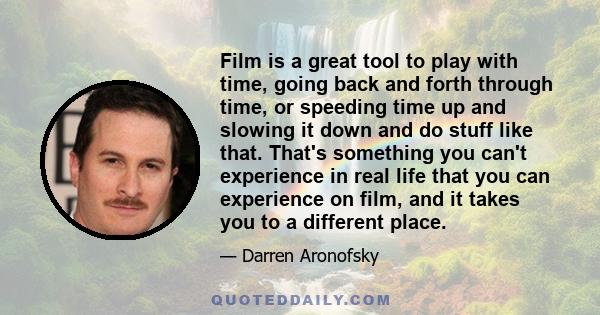 Film is a great tool to play with time, going back and forth through time, or speeding time up and slowing it down and do stuff like that. That's something you can't experience in real life that you can experience on