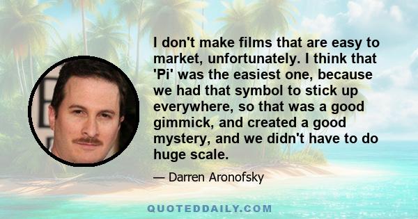 I don't make films that are easy to market, unfortunately. I think that 'Pi' was the easiest one, because we had that symbol to stick up everywhere, so that was a good gimmick, and created a good mystery, and we didn't