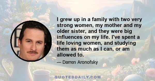 I grew up in a family with two very strong women, my mother and my older sister, and they were big influences on my life. I've spent a life loving women, and studying them as much as I can, or am allowed to.