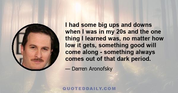 I had some big ups and downs when I was in my 20s and the one thing I learned was, no matter how low it gets, something good will come along - something always comes out of that dark period.