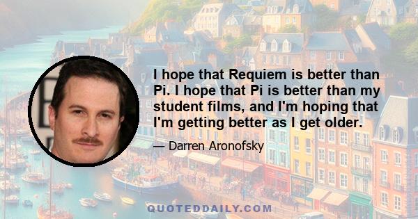 I hope that Requiem is better than Pi. I hope that Pi is better than my student films, and I'm hoping that I'm getting better as I get older.