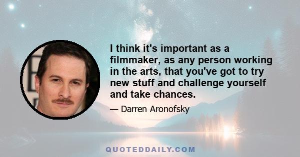 I think it's important as a filmmaker, as any person working in the arts, that you've got to try new stuff and challenge yourself and take chances.