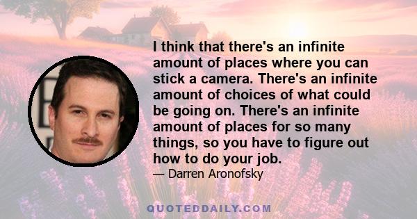 I think that there's an infinite amount of places where you can stick a camera. There's an infinite amount of choices of what could be going on. There's an infinite amount of places for so many things, so you have to