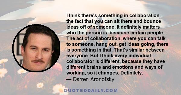 I think there's something in collaboration - the fact that you can sit there and bounce ideas off of someone. It definitely matters who the person is, because certain people... The act of collaboration, where you can