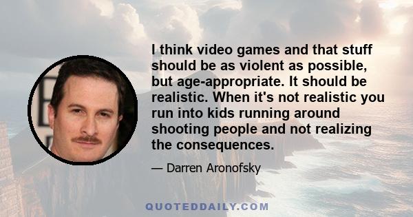 I think video games and that stuff should be as violent as possible, but age-appropriate. It should be realistic. When it's not realistic you run into kids running around shooting people and not realizing the