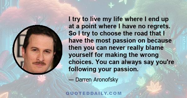 I try to live my life where I end up at a point where I have no regrets. So I try to choose the road that I have the most passion on because then you can never really blame yourself for making the wrong choices. You can 