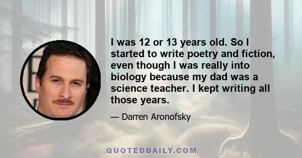 I was 12 or 13 years old. So I started to write poetry and fiction, even though I was really into biology because my dad was a science teacher. I kept writing all those years.