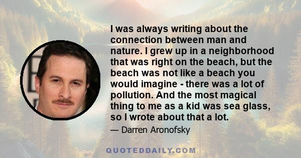 I was always writing about the connection between man and nature. I grew up in a neighborhood that was right on the beach, but the beach was not like a beach you would imagine - there was a lot of pollution. And the