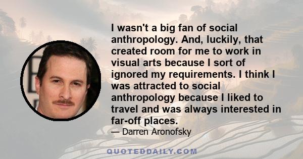 I wasn't a big fan of social anthropology. And, luckily, that created room for me to work in visual arts because I sort of ignored my requirements. I think I was attracted to social anthropology because I liked to