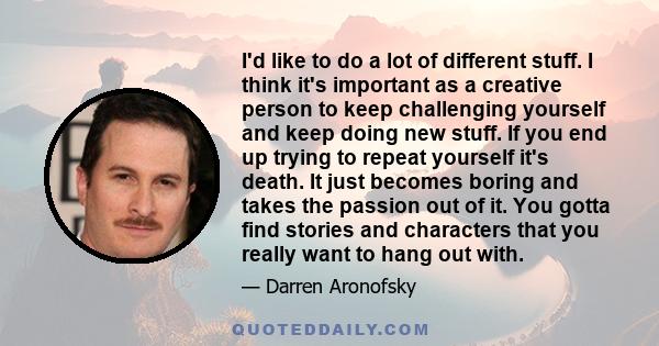 I'd like to do a lot of different stuff. I think it's important as a creative person to keep challenging yourself and keep doing new stuff. If you end up trying to repeat yourself it's death. It just becomes boring and