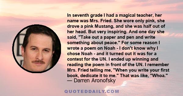 In seventh grade I had a magical teacher, her name was Mrs. Fried. She wore only pink, she drove a pink Mustang, and she was half out of her head. But very inspiring. And one day she said, Take out a paper and pen and