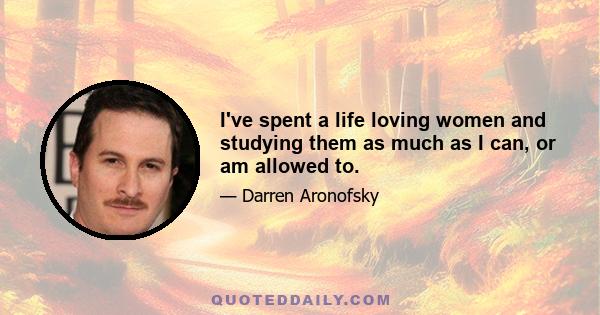 I've spent a life loving women and studying them as much as I can, or am allowed to.