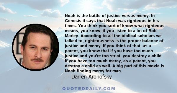 Noah is the battle of justice versus mercy. In Genesis it says that Noah was righteous in his times. You think you sort of know what righteous means, you know, if you listen to a lot of Bob Marley. According to all the