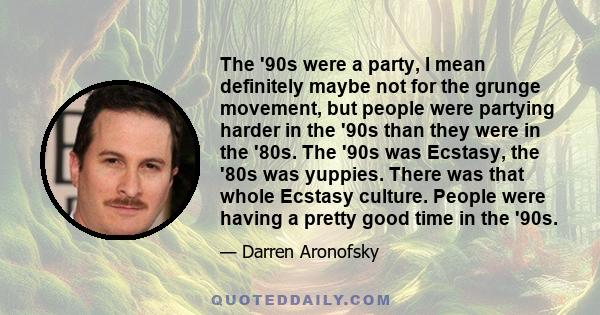 The '90s were a party, I mean definitely maybe not for the grunge movement, but people were partying harder in the '90s than they were in the '80s. The '90s was Ecstasy, the '80s was yuppies. There was that whole