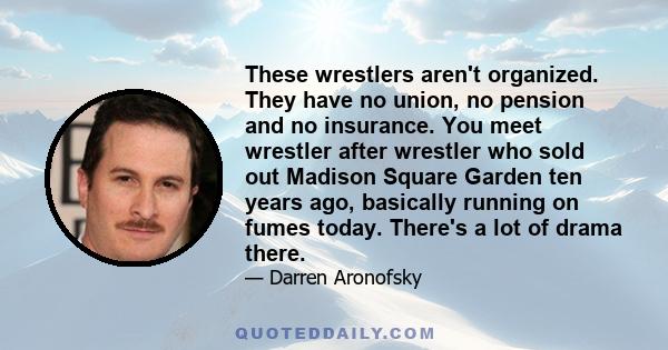 These wrestlers aren't organized. They have no union, no pension and no insurance. You meet wrestler after wrestler who sold out Madison Square Garden ten years ago, basically running on fumes today. There's a lot of