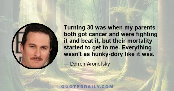 Turning 30 was when my parents both got cancer and were fighting it and beat it, but their mortality started to get to me. Everything wasn't as hunky-dory like it was.