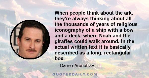 When people think about the ark, they're always thinking about all the thousands of years of religious iconography of a ship with a bow and a deck, where Noah and the giraffes could walk around. In the actual written