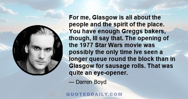 For me, Glasgow is all about the people and the spirit of the place. You have enough Greggs bakers, though, Ill say that. The opening of the 1977 Star Wars movie was possibly the only time Ive seen a longer queue round