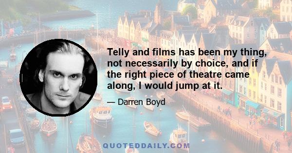 Telly and films has been my thing, not necessarily by choice, and if the right piece of theatre came along, I would jump at it.