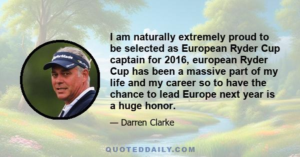 I am naturally extremely proud to be selected as European Ryder Cup captain for 2016, european Ryder Cup has been a massive part of my life and my career so to have the chance to lead Europe next year is a huge honor.