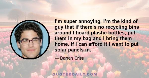 I’m super annoying, I’m the kind of guy that if there’s no recycling bins around I hoard plastic bottles, put them in my bag and I bring them home. If I can afford it I want to put solar panels in.