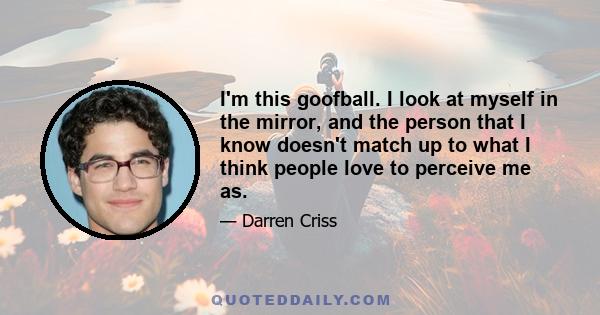 I'm this goofball. I look at myself in the mirror, and the person that I know doesn't match up to what I think people love to perceive me as.