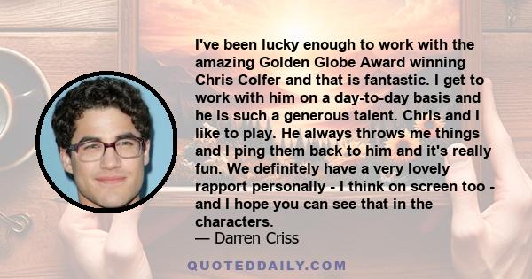 I've been lucky enough to work with the amazing Golden Globe Award winning Chris Colfer and that is fantastic. I get to work with him on a day-to-day basis and he is such a generous talent. Chris and I like to play. He