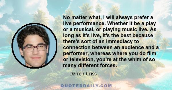 No matter what, I will always prefer a live performance. Whether it be a play or a musical, or playing music live. As long as it's live, it's the best because there's sort of an immediacy to connection between an