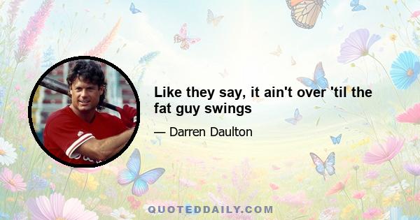 Like they say, it ain't over 'til the fat guy swings