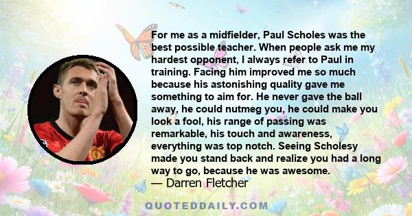 For me as a midfielder, Paul Scholes was the best possible teacher. When people ask me my hardest opponent, I always refer to Paul in training. Facing him improved me so much because his astonishing quality gave me