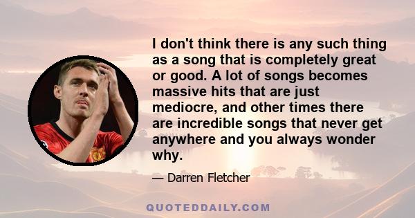 I don't think there is any such thing as a song that is completely great or good. A lot of songs becomes massive hits that are just mediocre, and other times there are incredible songs that never get anywhere and you